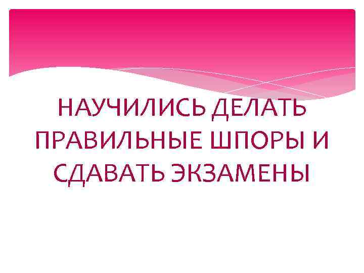 НАУЧИЛИСЬ ДЕЛАТЬ ПРАВИЛЬНЫЕ ШПОРЫ И СДАВАТЬ ЭКЗАМЕНЫ 