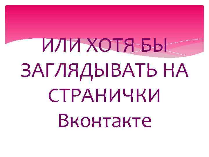 ИЛИ ХОТЯ БЫ ЗАГЛЯДЫВАТЬ НА СТРАНИЧКИ Вконтакте 