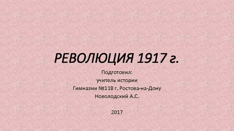 РЕВОЛЮЦИЯ 1917 г. Подготовил: учитель истории Гимназии № 118 г. Ростова-на-Дону Новолодский А. С.