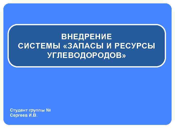 ВНЕДРЕНИЕ СИСТЕМЫ «ЗАПАСЫ И РЕСУРСЫ УГЛЕВОДОРОДОВ» Студент группы № Сергеев И. В. 