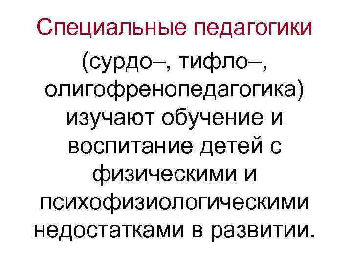 Специальные педагогики (сурдо–, тифло–, олигофренопедагогика) изучают обучение и воспитание детей с физическими и психофизиологическими