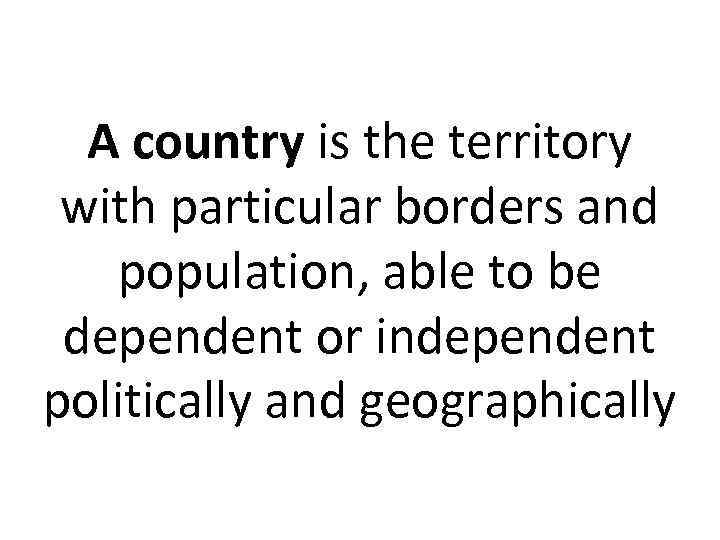 A country is the territory with particular borders and population, able to be dependent