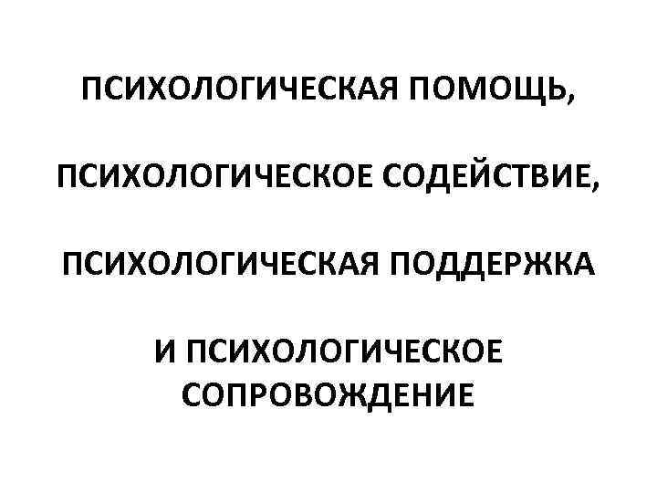 ПСИХОЛОГИЧЕСКАЯ ПОМОЩЬ, ПСИХОЛОГИЧЕСКОЕ СОДЕЙСТВИЕ, ПСИХОЛОГИЧЕСКАЯ ПОДДЕРЖКА И ПСИХОЛОГИЧЕСКОЕ СОПРОВОЖДЕНИЕ 