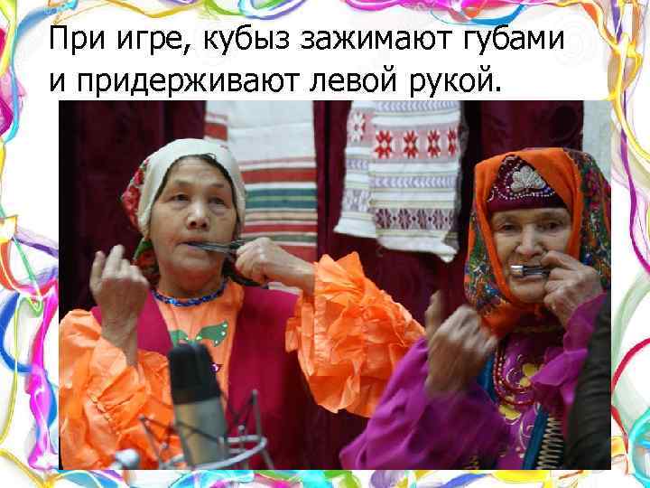 При игре, кубыз зажимают губами и придерживают левой рукой. 