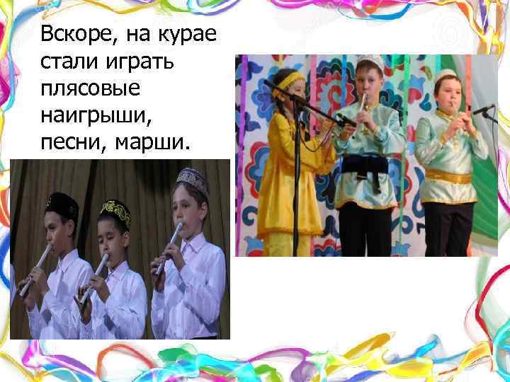 Вскоре, на курае стали играть плясовые наигрыши, песни, марши. 