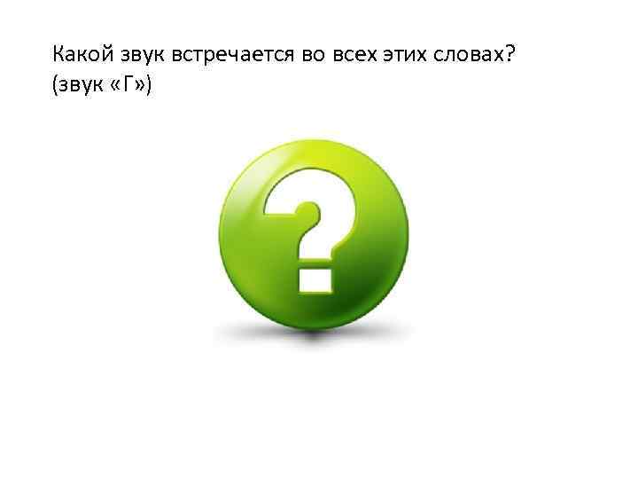 Какой звук встречается во всех этих словах? (звук «Г» ) 