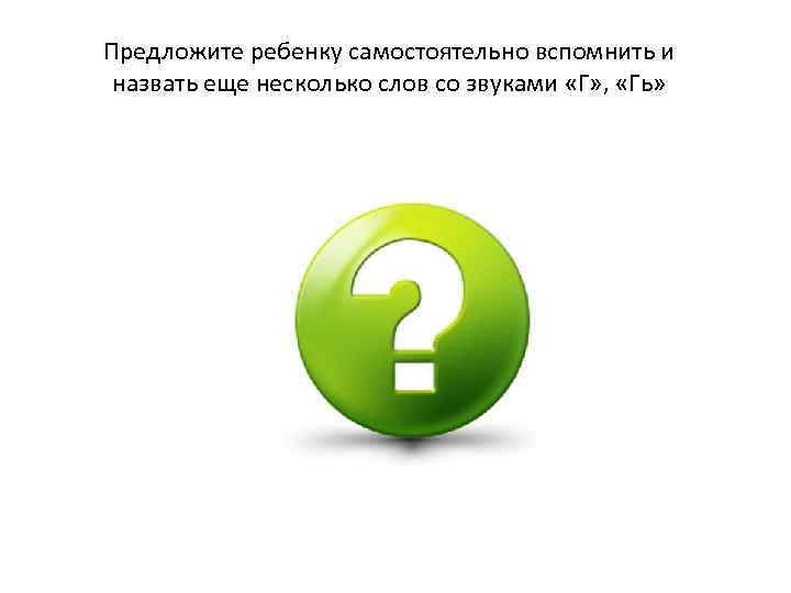 Предложите ребенку самостоятельно вспомнить и назвать еще несколько слов со звуками «Г» , «Гь»