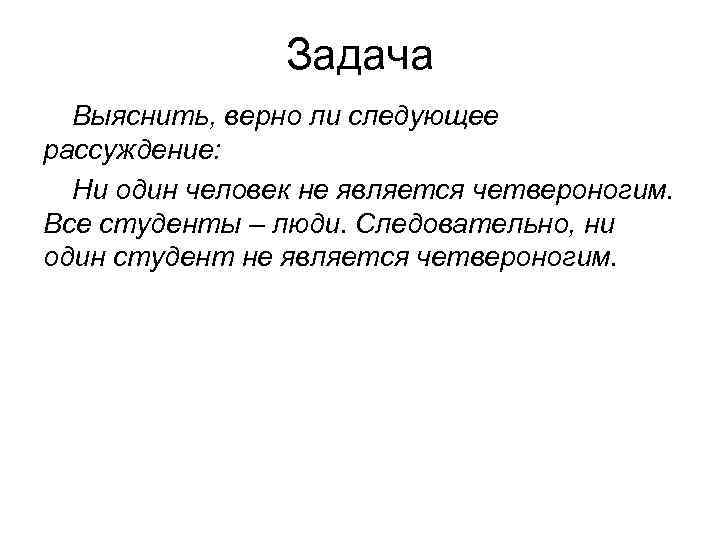 Задача Выяснить, верно ли следующее рассуждение: Ни один человек не является четвероногим. Все студенты