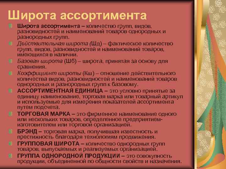 Широта ассортимента – количество групп, видов, разновидностей и наименований товаров однородных и разнородных групп.