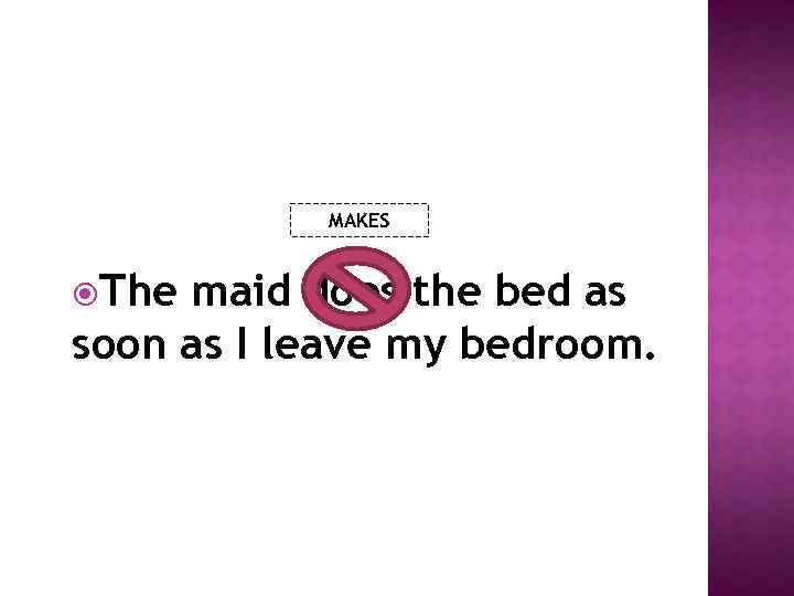 MAKES The maid does the bed as soon as I leave my bedroom. 