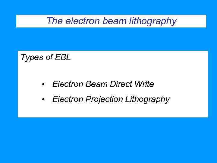 The electron beam lithography Types of EBL • Electron Beam Direct Write • Electron