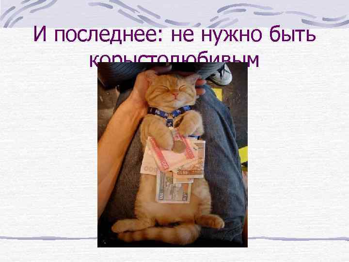 И последнее: не нужно быть корыстолюбивым 