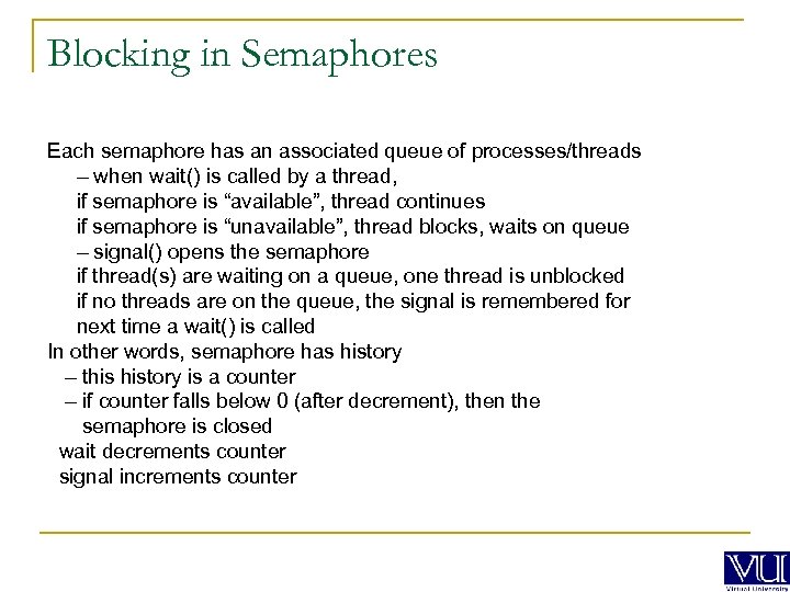 Blocking in Semaphores Each semaphore has an associated queue of processes/threads – when wait()