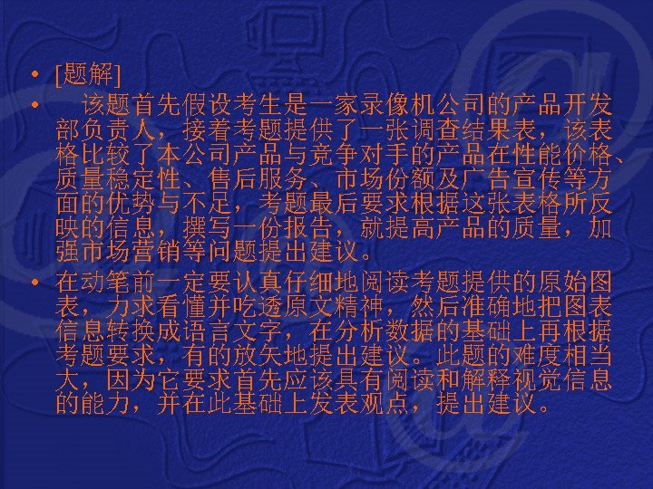  • [题解] • 该题首先假设考生是一家录像机公司的产品开发 部负责人，接着考题提供了一张调查结果表，该表 格比较了本公司产品与竞争对手的产品在性能价格、 质量稳定性、售后服务、市场份额及广告宣传等方 面的优势与不足，考题最后要求根据这张表格所反 映的信息，撰写一份报告，就提高产品的质量，加 强市场营销等问题提出建议。 • 在动笔前一定要认真仔细地阅读考题提供的原始图 表，力求看懂并吃透原文精神，然后准确地把图表