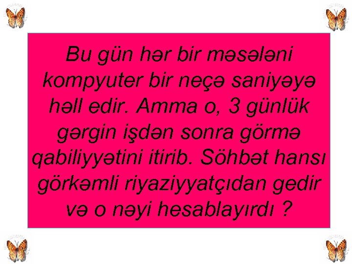 Bu gün hər bir məsələni kompyuter bir neçə saniyəyə həll edir. Amma o, 3