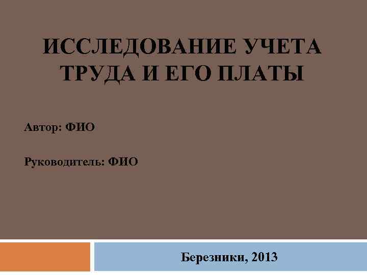 ИССЛЕДОВАНИЕ УЧЕТА ТРУДА И ЕГО ПЛАТЫ Автор: ФИО Руководитель: ФИО Березники, 2013 