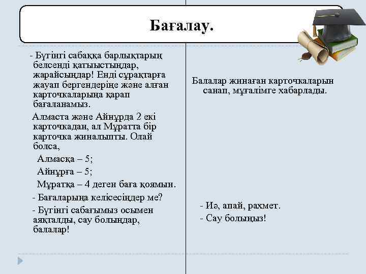 Бағалау. - Бүгінгі сабаққа барлықтарың белсенді қатыыстыңдар, жарайсыңдар! Енді сұрақтарға жауап бергендеріңе және алған