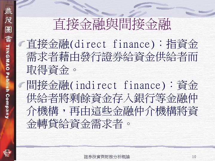 直接金融與間接金融 直接金融(direct finance)：指資金 需求者藉由發行證券給資金供給者而 取得資金。 間接金融(indirect finance)：資金 供給者將剩餘資金存入銀行等金融仲 介機構，再由這些金融仲介機構將資 金轉貸給資金需求者。 證券投資與財務分析概論 10 