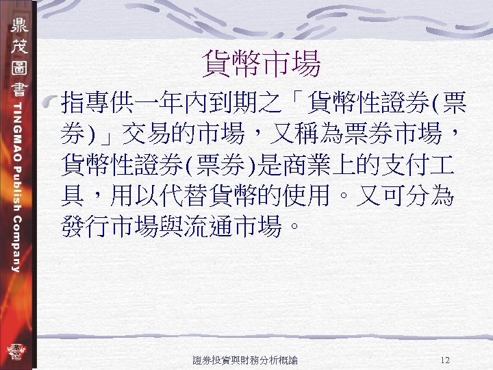 貨幣市場 指專供一年內到期之「貨幣性證券(票 券)」交易的市場，又稱為票券市場， 貨幣性證券(票券)是商業上的支付 具，用以代替貨幣的使用。又可分為 發行市場與流通市場。 證券投資與財務分析概論 12 