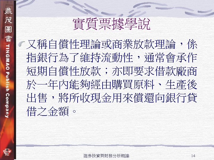 實質票據學說 又稱自償性理論或商業放款理論，係 指銀行為了維持流動性，通常會承作 短期自償性放款；亦即要求借款廠商 於一年內能夠經由購買原料、生產後 出售，將所收現金用來償還向銀行貸 借之金額。 證券投資與財務分析概論 14 