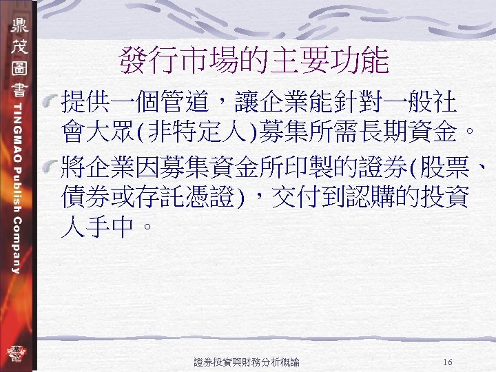 發行市場的主要功能 提供一個管道，讓企業能針對一般社 會大眾(非特定人)募集所需長期資金。 將企業因募集資金所印製的證券(股票、 債券或存託憑證)，交付到認購的投資 人手中。 證券投資與財務分析概論 16 
