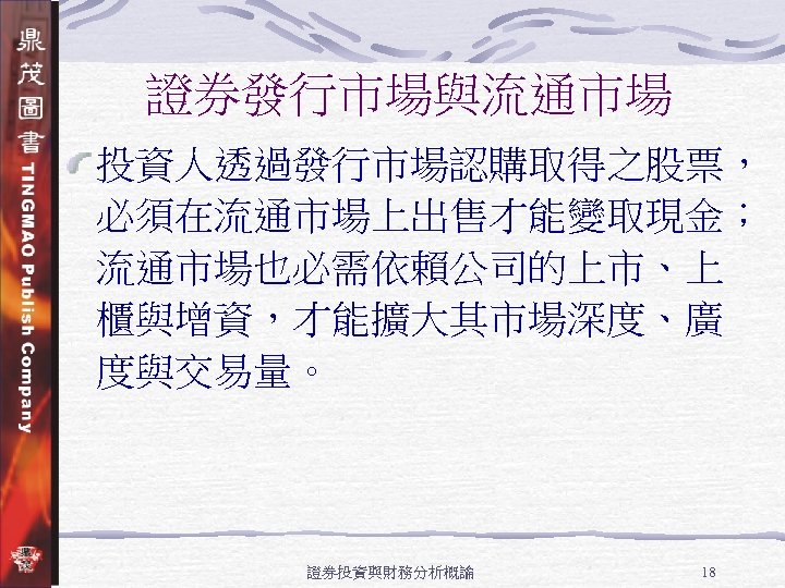 證券發行市場與流通市場 投資人透過發行市場認購取得之股票， 必須在流通市場上出售才能變取現金； 流通市場也必需依賴公司的上市、上 櫃與增資，才能擴大其市場深度、廣 度與交易量。 證券投資與財務分析概論 18 