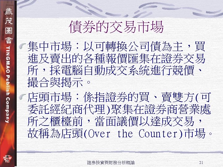 債券的交易市場 集中市場：以可轉換公司債為主，買 進及賣出的各種報價匯集在證券交易 所，採電腦自動成交系統進行競價、 撮合與揭示。 店頭市場：係指證券的買、賣雙方(可 委託經紀商代理)聚集在證券商營業處 所之櫃檯前，當面議價以達成交易， 故稱為店頭(Over the Counter)市場。 證券投資與財務分析概論 21 