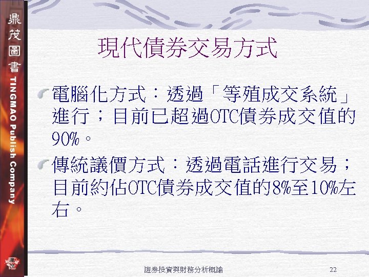 現代債券交易方式 電腦化方式：透過「等殖成交系統」 進行；目前已超過OTC債券成交值的 90%。 傳統議價方式：透過電話進行交易； 目前約佔OTC債券成交值的8%至 10%左 右。 證券投資與財務分析概論 22 