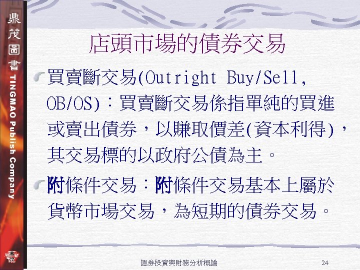 店頭市場的債券交易 買賣斷交易(Outright Buy/Sell, OB/OS)：買賣斷交易係指單純的買進 或賣出債券，以賺取價差(資本利得)， 其交易標的以政府公債為主。 附條件交易：附條件交易基本上屬於 貨幣市場交易，為短期的債券交易。 證券投資與財務分析概論 24 