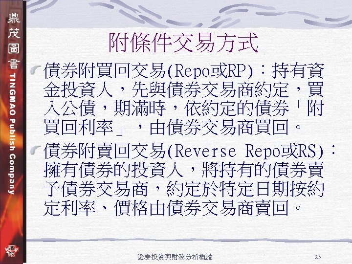 附條件交易方式 債券附買回交易(Repo或RP)：持有資 金投資人，先與債券交易商約定，買 入公債，期滿時，依約定的債券「附 買回利率」，由債券交易商買回。 債券附賣回交易(Reverse Repo或RS)： 擁有債券的投資人，將持有的債券賣 予債券交易商，約定於特定日期按約 定利率、價格由債券交易商賣回。 證券投資與財務分析概論 25 