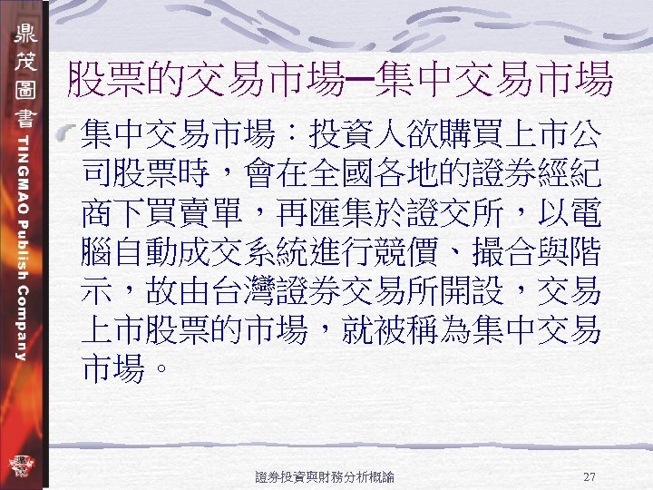 股票的交易市場─集中交易市場：投資人欲購買上市公 司股票時，會在全國各地的證券經紀 商下買賣單，再匯集於證交所，以電 腦自動成交系統進行競價、撮合與階 示，故由台灣證券交易所開設，交易 上市股票的市場，就被稱為集中交易 市場。 證券投資與財務分析概論 27 