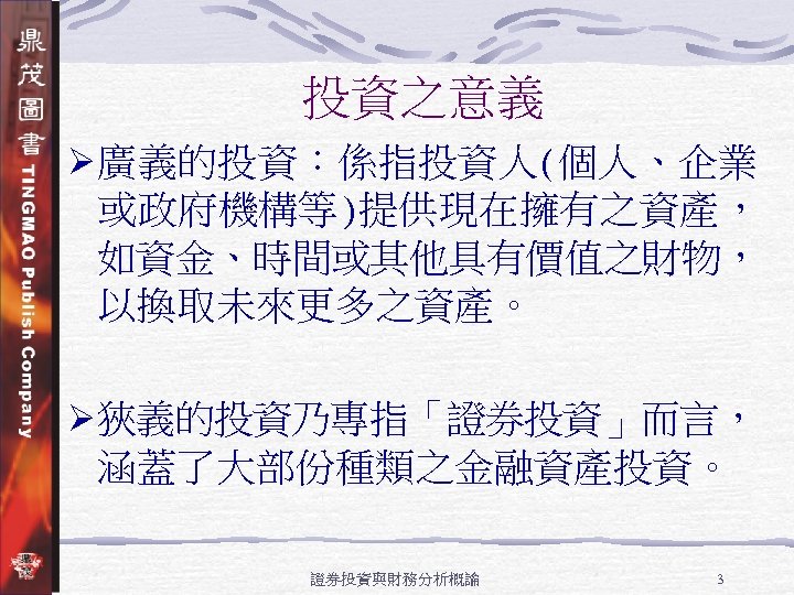 投資之意義 Ø廣義的投資：係指投資人(個人、企業 或政府機構等)提供現在擁有之資產， 如資金、時間或其他具有價值之財物， 以換取未來更多之資產。 Ø狹義的投資乃專指「證券投資」而言， 涵蓋了大部份種類之金融資產投資。 證券投資與財務分析概論 3 