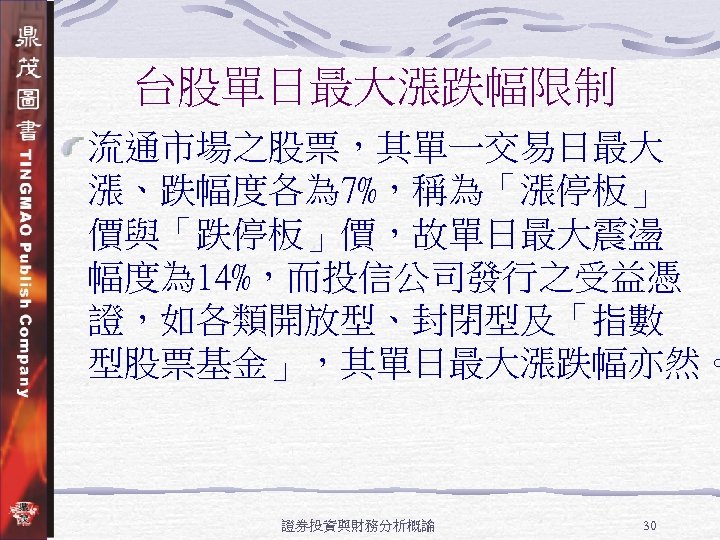 台股單日最大漲跌幅限制 流通市場之股票，其單一交易日最大 漲、跌幅度各為 7%，稱為「漲停板」 價與「跌停板」價，故單日最大震盪 幅度為 14%，而投信公司發行之受益憑 證，如各類開放型、封閉型及「指數 型股票基金」，其單日最大漲跌幅亦然。 證券投資與財務分析概論 30 