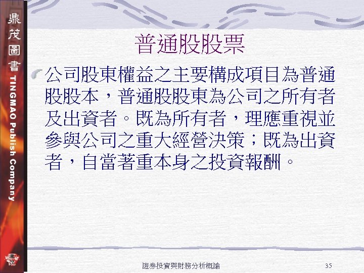 普通股股票 公司股東權益之主要構成項目為普通 股股本，普通股股東為公司之所有者 及出資者。既為所有者，理應重視並 參與公司之重大經營決策；既為出資 者，自當著重本身之投資報酬。 證券投資與財務分析概論 35 