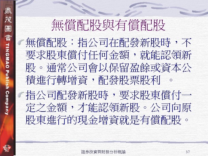 無償配股與有償配股 無償配股：指公司在配發新股時，不 要求股東償付任何金額，就能認領新 股。通常公司會以保留盈餘或資本公 積進行轉增資，配發股票股利 。 指公司配發新股時，要求股東償付一 定之金額，才能認領新股。公司向原 股東進行的現金增資就是有償配股。 證券投資與財務分析概論 37 