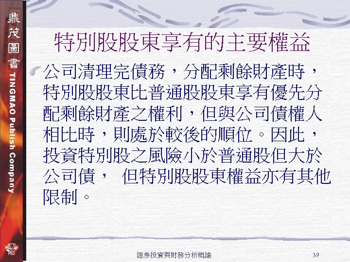 特別股股東享有的主要權益 公司清理完債務，分配剩餘財產時， 特別股股東比普通股股東享有優先分 配剩餘財產之權利，但與公司債權人 相比時，則處於較後的順位。因此， 投資特別股之風險小於普通股但大於 公司債， 但特別股股東權益亦有其他 限制。 證券投資與財務分析概論 39 