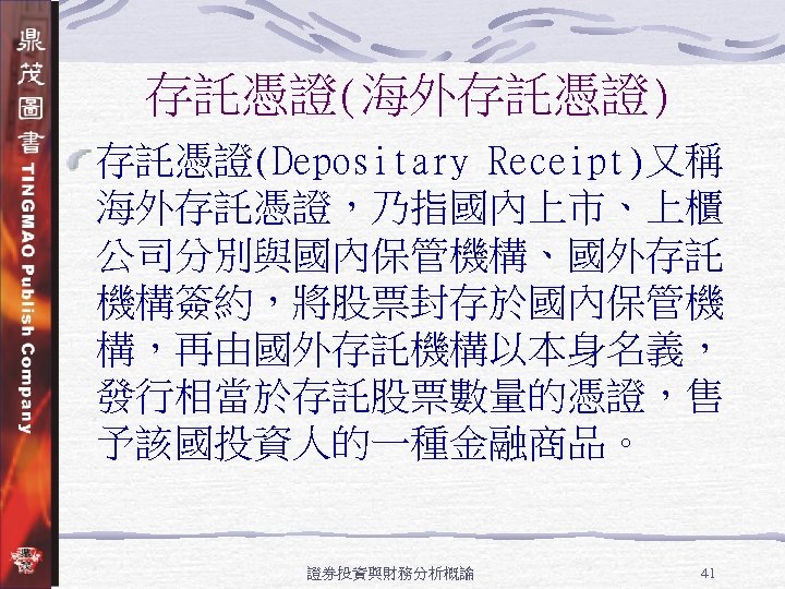 存託憑證(海外存託憑證) 存託憑證(Depositary Receipt)又稱 海外存託憑證，乃指國內上市、上櫃 公司分別與國內保管機構、國外存託 機構簽約，將股票封存於國內保管機 構，再由國外存託機構以本身名義， 發行相當於存託股票數量的憑證，售 予該國投資人的一種金融商品。 證券投資與財務分析概論 41 