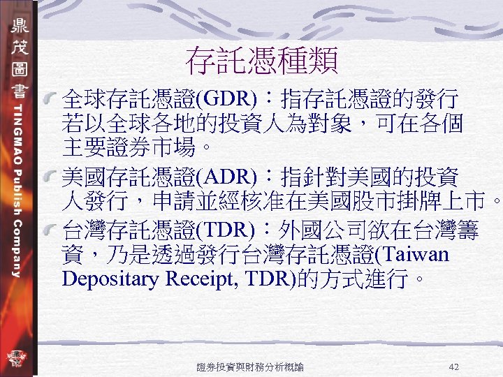 存託憑種類 全球存託憑證(GDR)：指存託憑證的發行 若以全球各地的投資人為對象，可在各個 主要證券市場。 美國存託憑證(ADR)：指針對美國的投資 人發行，申請並經核准在美國股市掛牌上市。 台灣存託憑證(TDR)：外國公司欲在台灣籌 資，乃是透過發行台灣存託憑證(Taiwan Depositary Receipt, TDR)的方式進行。 證券投資與財務分析概論 42 