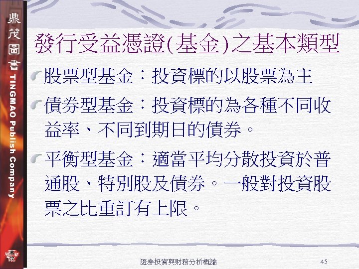 發行受益憑證(基金)之基本類型 股票型基金：投資標的以股票為主 債券型基金：投資標的為各種不同收 益率、不同到期日的債券。 平衡型基金：適當平均分散投資於普 通股、特別股及債券。一般對投資股 票之比重訂有上限。 證券投資與財務分析概論 45 