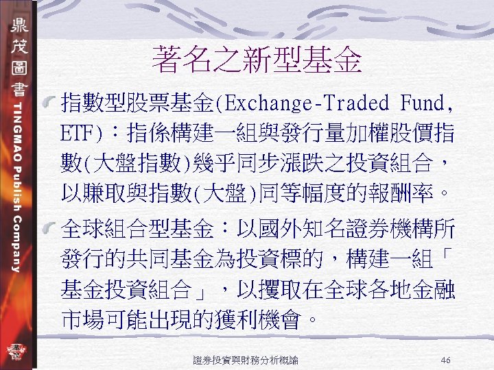 著名之新型基金 指數型股票基金(Exchange-Traded Fund, ETF)：指係構建一組與發行量加權股價指 數(大盤指數)幾乎同步漲跌之投資組合， 以賺取與指數(大盤)同等幅度的報酬率。 全球組合型基金：以國外知名證券機構所 發行的共同基金為投資標的，構建一組「 基金投資組合」，以攫取在全球各地金融 市場可能出現的獲利機會。 證券投資與財務分析概論 46 
