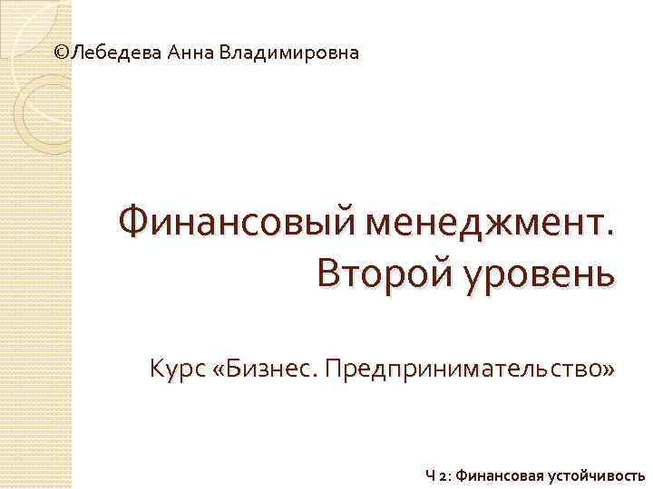 ©Лебедева Анна Владимировна Финансовый менеджмент. Второй уровень Курс «Бизнес. Предпринимательство» Ч 2: Финансовая устойчивость