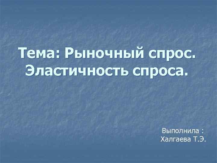 Тема: Рыночный спрос. Эластичность спроса. Выполнила : Халгаева Т. Э. 