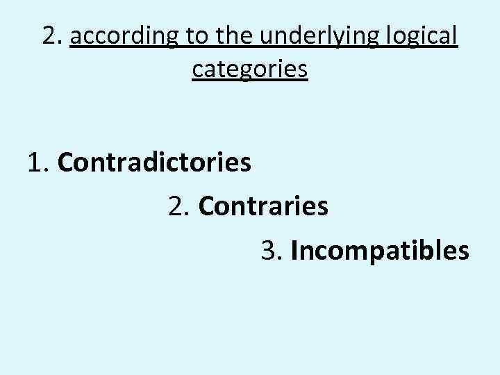 2. according to the underlying logical categories 1. Contradictories 2. Contraries 3. Incompatibles 