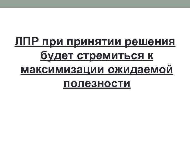 ЛПР принятии решения будет стремиться к максимизации ожидаемой полезности 