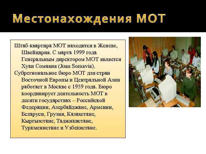 Штаб-квартира МОТ находится в Женеве, Швейцария. С марта 1999 года Генеральным директором МОТ является