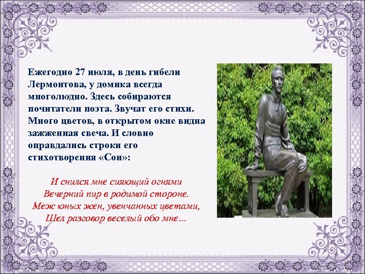Ежегодно 27 июля, в день гибели Лермонтова, у домика всегда многолюдно. Здесь собираются почитатели