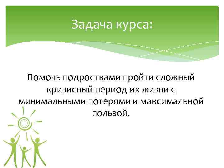 Задача курса: Помочь подростками пройти сложный кризисный период их жизни с минимальными потерями и