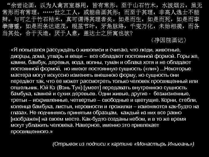 “余尝论画，以为人禽宫室器用，皆有常形。至于山石竹木，水波烟云，虽无 常形而有常理。……世之 人，或能曲画其形；而至于其理，非高人逸士不能 辩。与可之于竹石枯木，真可谓得其理者矣。如是而生，如是而死，如是而挛 拳瘠蹙，如是而条达遂茂，根茎节叶，牙角脉络，千变万化，未始相袭，而各 当其处，合于天造，厌于人意，盖达士之所寓也欤? （净因院画记） «Я попытался рассуждать о живописи и считаю,