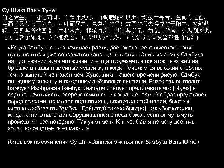Су Ши о Вэнь Туне: 竹之始生，一寸之萌耳，而节叶具焉。自蜩腹蛇蚹以至于剑拔十寻者，生而有之也。 今画者乃节节而为之，叶叶而累之，岂复有竹乎！故画竹必先得成竹于胸中，执笔熟 视，乃见其所欲画者，急起从之，振笔直遂，以追其所见，如兔起鹘落，少纵则逝矣。 与可之教予如此。予不能然也，而心识其所以然。 (《文与可画筼筜谷偃竹记》) «Когда бамбук только начинает