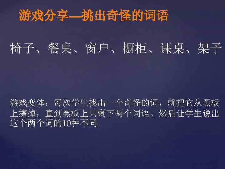 游戏分享—挑出奇怪的词语 椅子、餐桌、窗户、橱柜、课桌、架子 游戏变体：每次学生找出一个奇怪的词，就把它从黑板 上擦掉，直到黑板上只剩下两个词语。然后让学生说出 这个两个词的10种不同。 